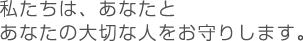 私たちは、あなたとあなたの大切な人をお守りします。